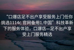 “口爆店足不出戶享受服務上門任你挑選1114c.官網備用1.中國”科技革新下的服務體驗，口爆店—足不出戶享受上門服務精選