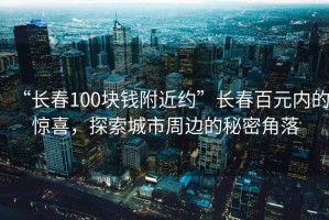 “長春100塊錢附近約”長春百元內的驚喜，探索城市周邊的秘密角落