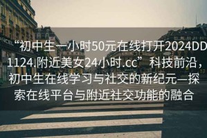 “初中生一小時50元在線打開2024DD1124.附近美女24小時.cc”科技前沿，初中生在線學(xué)習(xí)與社交的新紀(jì)元—探索在線平臺與附近社交功能的融合