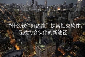 “什么軟件好約炮”探索社交軟件，尋找約會伙伴的新途徑