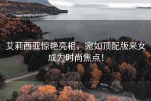 艾莉西亞驚艷亮相，宛如頂配版來女成為時(shí)尚焦點(diǎn)！