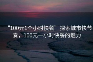 “100元1個小時快餐”探索城市快節奏，100元一小時快餐的魅力