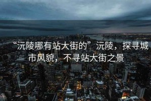 “沅陵哪有站大街的”沅陵，探尋城市風(fēng)貌，不尋站大街之景