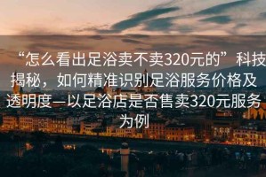 “怎么看出足浴賣不賣320元的”科技揭秘，如何精準識別足浴服務價格及透明度—以足浴店是否售賣320元服務為例