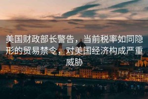 美國財(cái)政部長警告，當(dāng)前稅率如同隱形的貿(mào)易禁令，對(duì)美國經(jīng)濟(jì)構(gòu)成嚴(yán)重威脅