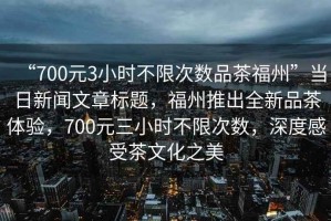 “700元3小時不限次數品茶福州”當日新聞文章標題，福州推出全新品茶體驗，700元三小時不限次數，深度感受茶文化之美