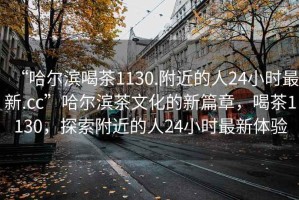 “哈爾濱喝茶1130.附近的人24小時最新.cc”哈爾濱茶文化的新篇章，喝茶1130，探索附近的人24小時最新體驗