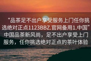 “品茶足不出戶享受服務(wù)上門任你挑選絕對(duì)正點(diǎn)1123BBZ.官網(wǎng)備用1.中國”中國品茶新風(fēng)尚，足不出戶享受上門服務(wù)，任你挑選絕對(duì)正點(diǎn)的茶葉體驗(yàn)