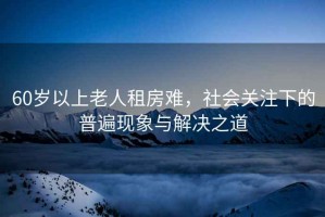 60歲以上老人租房難，社會關注下的普遍現象與解決之道