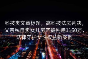 科技類文章標(biāo)題，高科技法庭判決，父親私自賣女兒房產(chǎn)被判賠1160萬，法律守護(hù)女性權(quán)益新案例