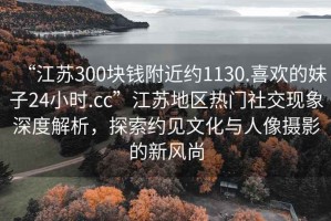 “江蘇300塊錢附近約1130.喜歡的妹子24小時(shí).cc”江蘇地區(qū)熱門社交現(xiàn)象深度解析，探索約見文化與人像攝影的新風(fēng)尚