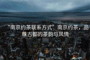 “南京約茶聯系方式”南京約茶，品味古都的茶韻與風情