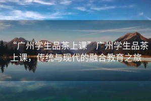 “廣州學(xué)生品茶上課”廣州學(xué)生品茶上課，傳統(tǒng)與現(xiàn)代的融合教育之旅