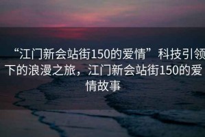 “江門新會站街150的愛情”科技引領下的浪漫之旅，江門新會站街150的愛情故事