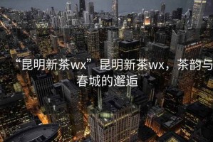 “昆明新茶wx”昆明新茶wx，茶韻與春城的邂逅