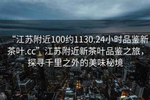 “江蘇附近100約1130.24小時品鑒新茶葉.cc”江蘇附近新茶葉品鑒之旅，探尋千里之外的美味秘境