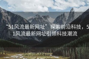 “51風流最新網址”探索前沿科技，51風流最新網址引領科技潮流
