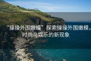 “操操外圍嫩模”探索操操外圍嫩模，時尚與娛樂的新現象