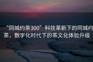 “同城約茶300”科技革新下的同城約茶，數(shù)字化時代下的茶文化體驗升級
