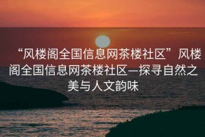 “風樓閣全國信息網茶樓社區”風樓閣全國信息網茶樓社區—探尋自然之美與人文韻味