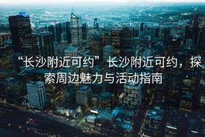 “長沙附近可約”長沙附近可約，探索周邊魅力與活動指南