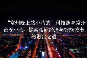 “常州晚上站小巷的”科技照亮常州夜晚小巷，探索夜間經(jīng)濟(jì)與智能城市的融合之道