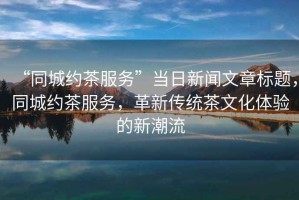 “同城約茶服務”當日新聞文章標題，同城約茶服務，革新傳統(tǒng)茶文化體驗的新潮流