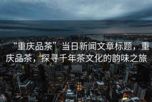“重慶品茶”當日新聞文章標題，重慶品茶，探尋千年茶文化的韻味之旅