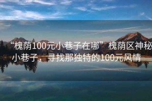 “槐蔭100元小巷子在哪”槐蔭區(qū)神秘小巷子，尋找那獨特的100元風(fēng)情