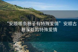 “安順哪條巷子有特殊愛情”安順古巷深處的特殊愛情