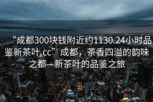 “成都300塊錢附近約1130.24小時品鑒新茶葉.cc”成都，茶香四溢的韻味之都—新茶葉的品鑒之旅
