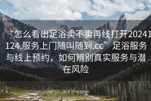 “怎么看出足浴賣不賣再線打開20241124.服務(wù)上門隨叫隨到.cc”足浴服務(wù)與線上預(yù)約，如何辨別真實(shí)服務(wù)與潛在風(fēng)險(xiǎn)