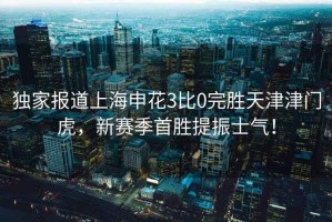 獨家報道上海申花3比0完勝天津津門虎，新賽季首勝提振士氣！