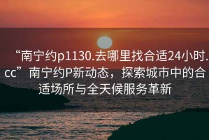 “南寧約p1130.去哪里找合適24小時.cc”南寧約P新動態，探索城市中的合適場所與全天候服務革新