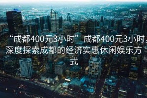 “成都400元3小時”成都400元3小時，深度探索成都的經濟實惠休閑娛樂方式