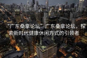 “廣東桑拿論壇”廣東桑拿論壇，探索新時代健康休閑方式的引領者