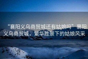 “襄陽義烏商貿(mào)城還有姑娘嗎”襄陽義烏商貿(mào)城，繁華勝景下的姑娘風(fēng)采