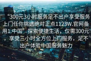 “300元3小時服務足不出戶享受服務上門任你挑選絕對正點1123W.官網備用1.中國”探索便捷生活，僅需300元，享受三小時全方位上門服務，足不出戶體驗中國服務魅力