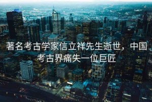 著名考古學家信立祥先生逝世，中國考古界痛失一位巨匠