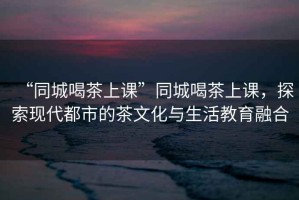 “同城喝茶上課”同城喝茶上課，探索現代都市的茶文化與生活教育融合