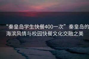 “秦皇島學(xué)生快餐400一次”秦皇島的海濱風(fēng)情與校園快餐文化交融之美