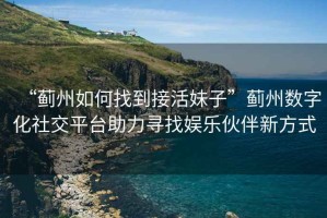 “薊州如何找到接活妹子”薊州數字化社交平臺助力尋找娛樂伙伴新方式