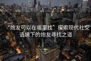 “炮友可以在哪里找”探索現(xiàn)代社交語境下的炮友尋找之道