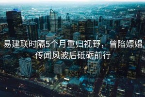易建聯(lián)時(shí)隔5個(gè)月重歸視野，曾陷嫖娼傳聞風(fēng)波后砥礪前行