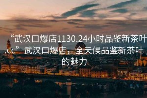 “武漢口爆店1130.24小時品鑒新茶葉.cc”武漢口爆店，全天候品鑒新茶葉的魅力