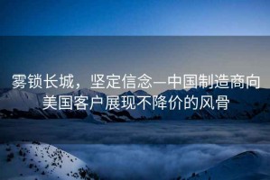 霧鎖長城，堅(jiān)定信念—中國制造商向美國客戶展現(xiàn)不降價(jià)的風(fēng)骨
