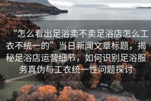 “怎么看出足浴賣不賣足浴店怎么工衣不統一的”當日新聞文章標題，揭秘足浴店運營細節，如何識別足浴服務真偽與工衣統一性問題探討