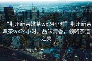 “荊州新茶嫩茶wx24小時”荊州新茶嫩茶wx24小時，品味清香，領略茶道之美