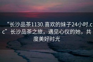 “長沙品茶1130.喜歡的妹子24小時.cc”長沙品茶之旅，遇見心儀的她，共度美好時光