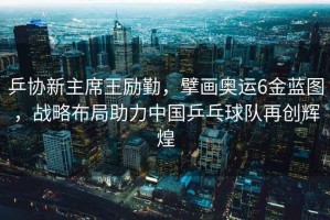 乒協(xié)新主席王勵(lì)勤，擘畫奧運(yùn)6金藍(lán)圖，戰(zhàn)略布局助力中國(guó)乒乓球隊(duì)再創(chuàng)輝煌